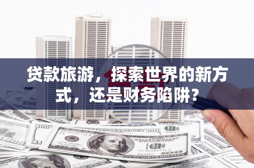 泸定贷款旅游，探索世界的新方式，还是财务陷阱？