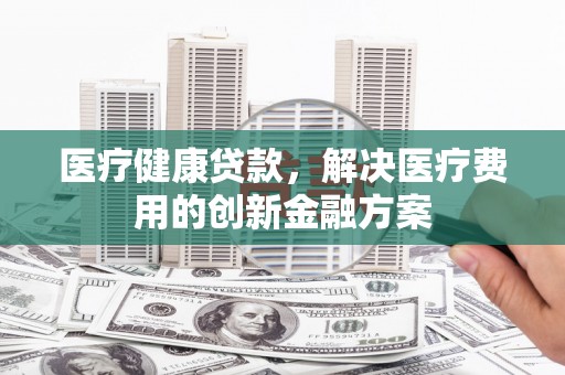 泸定医疗健康贷款，解决医疗费用的创新金融方案